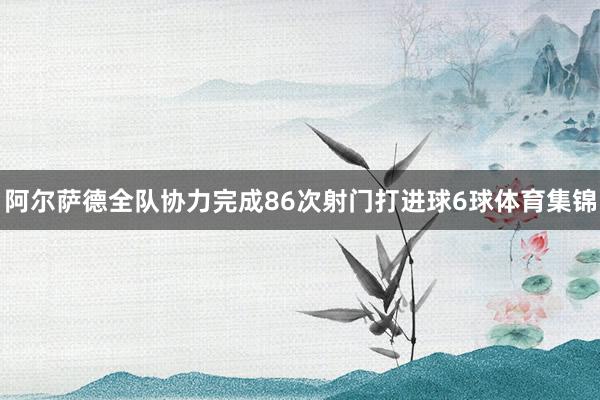阿尔萨德全队协力完成86次射门打进球6球体育集锦
