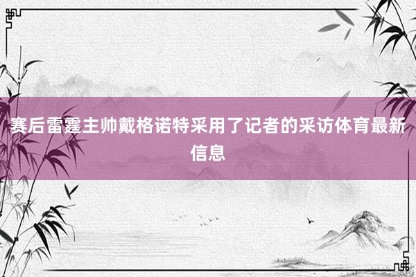 赛后雷霆主帅戴格诺特采用了记者的采访体育最新信息