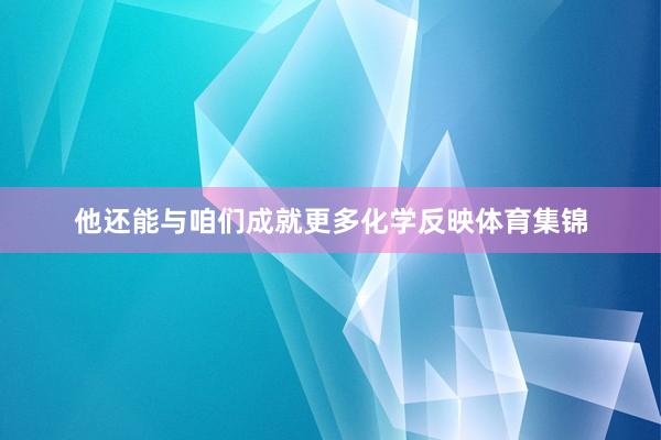 他还能与咱们成就更多化学反映体育集锦