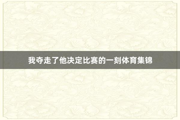 我夺走了他决定比赛的一刻体育集锦