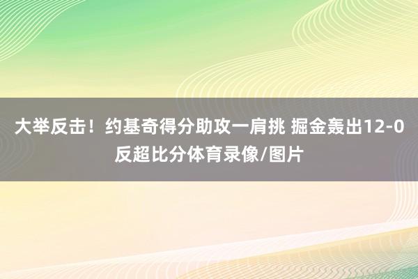 大举反击！约基奇得分助攻一肩挑 掘金轰出12-0反超比分体育录像/图片