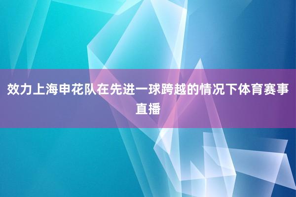 效力上海申花队在先进一球跨越的情况下体育赛事直播