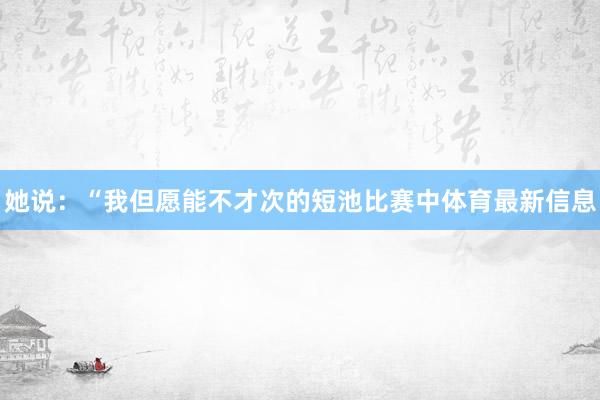 她说：“我但愿能不才次的短池比赛中体育最新信息