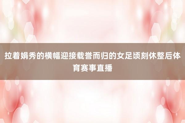 拉着娟秀的横幅迎接载誉而归的女足顷刻休整后体育赛事直播