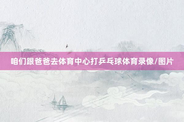 咱们跟爸爸去体育中心打乒乓球体育录像/图片