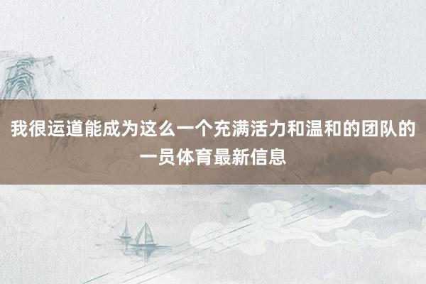 我很运道能成为这么一个充满活力和温和的团队的一员体育最新信息