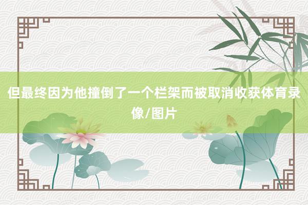 但最终因为他撞倒了一个栏架而被取消收获体育录像/图片