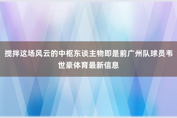 搅拌这场风云的中枢东谈主物即是前广州队球员韦世豪体育最新信息