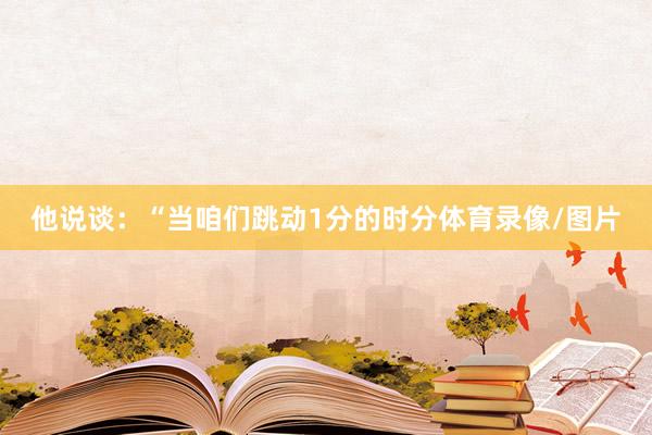 他说谈：“当咱们跳动1分的时分体育录像/图片