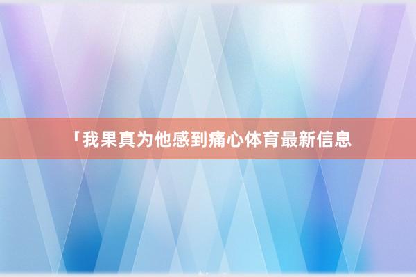 「我果真为他感到痛心体育最新信息