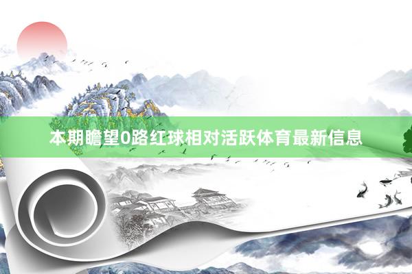 本期瞻望0路红球相对活跃体育最新信息