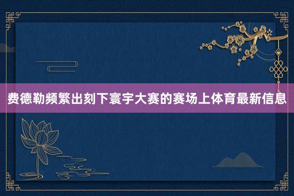 费德勒频繁出刻下寰宇大赛的赛场上体育最新信息