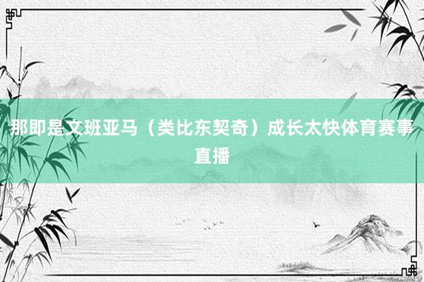 那即是文班亚马（类比东契奇）成长太快体育赛事直播