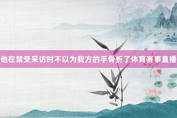 他在禁受采访时不以为我方的手骨折了体育赛事直播