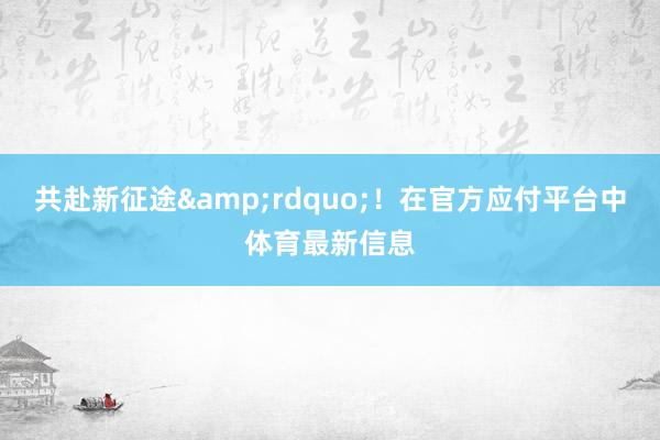 共赴新征途&rdquo;！在官方应付平台中体育最新信息