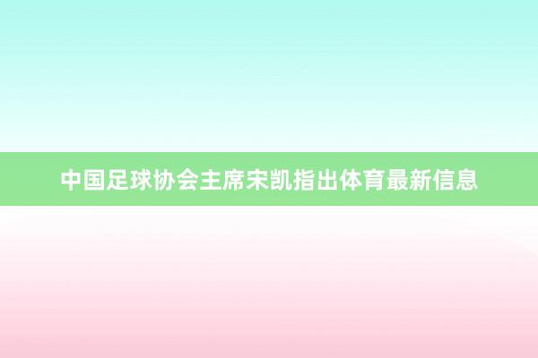 中国足球协会主席宋凯指出体育最新信息