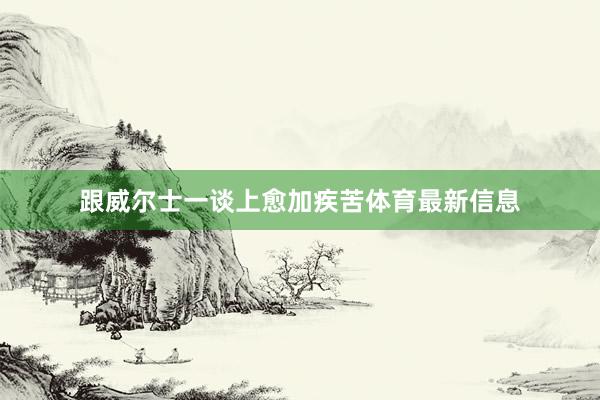 跟威尔士一谈上愈加疾苦体育最新信息