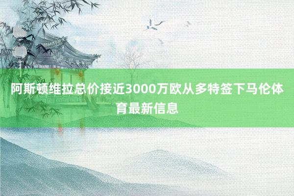 阿斯顿维拉总价接近3000万欧从多特签下马伦体育最新信息