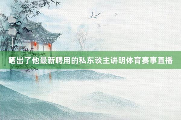 晒出了他最新聘用的私东谈主讲明体育赛事直播