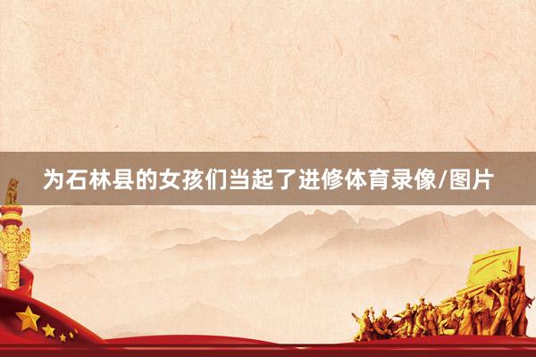 为石林县的女孩们当起了进修体育录像/图片