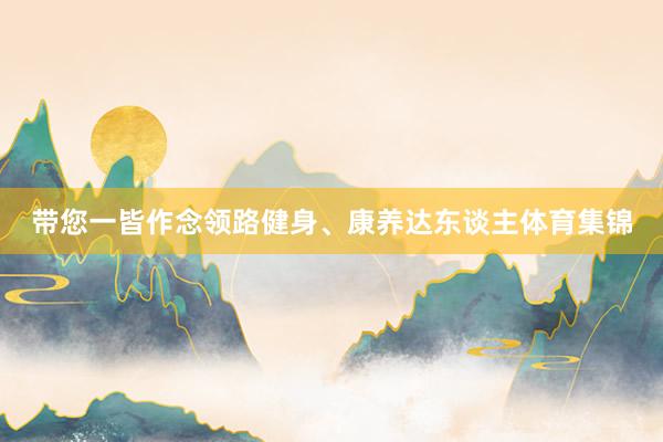 带您一皆作念领路健身、康养达东谈主体育集锦