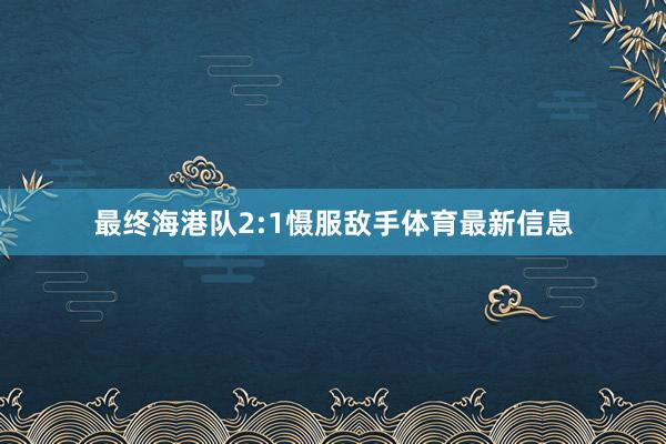 最终海港队2:1慑服敌手体育最新信息