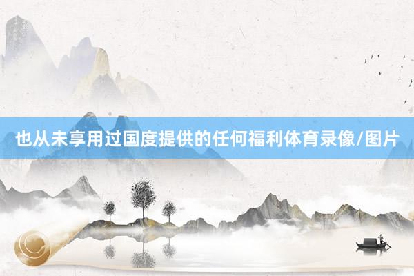 也从未享用过国度提供的任何福利体育录像/图片