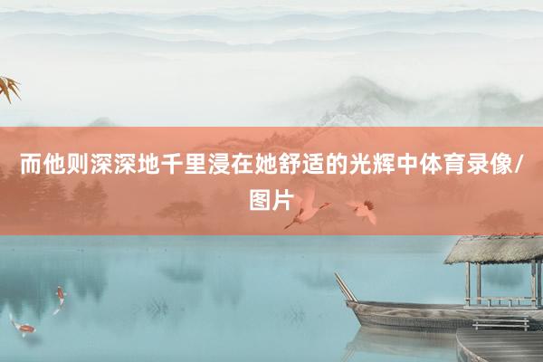 而他则深深地千里浸在她舒适的光辉中体育录像/图片