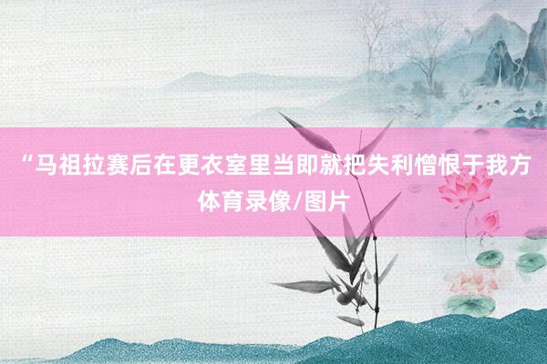 “马祖拉赛后在更衣室里当即就把失利憎恨于我方体育录像/图片
