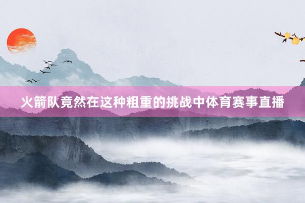 火箭队竟然在这种粗重的挑战中体育赛事直播