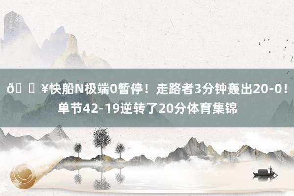 🔥快船N极端0暂停！走路者3分钟轰出20-0！单节42-19逆转了20分体育集锦