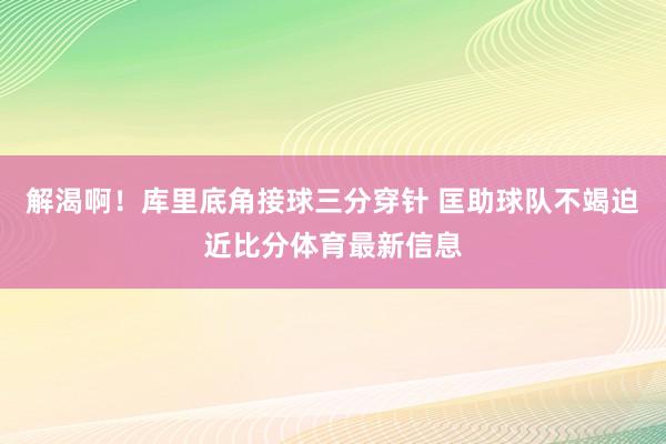 解渴啊！库里底角接球三分穿针 匡助球队不竭迫近比分体育最新信息