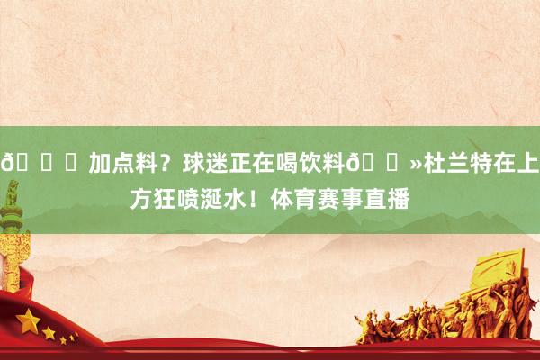 😂加点料？球迷正在喝饮料👻杜兰特在上方狂喷涎水！体育赛事直播