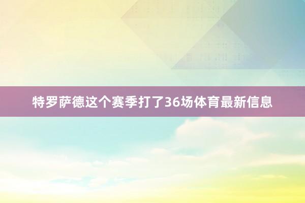 特罗萨德这个赛季打了36场体育最新信息