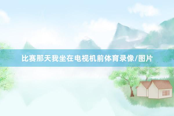 比赛那天我坐在电视机前体育录像/图片