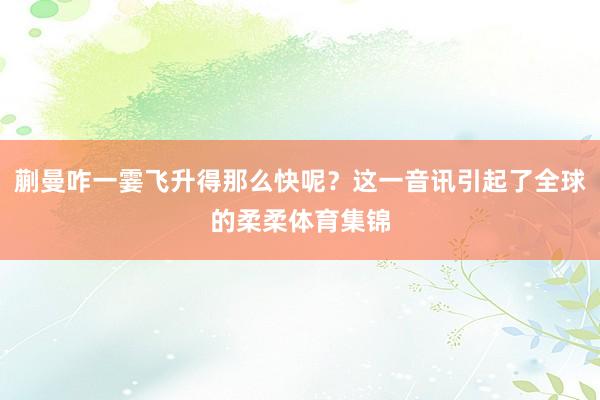 蒯曼咋一霎飞升得那么快呢？这一音讯引起了全球的柔柔体育集锦
