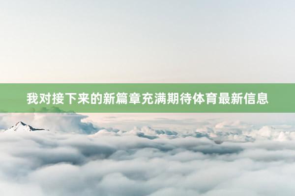 我对接下来的新篇章充满期待体育最新信息