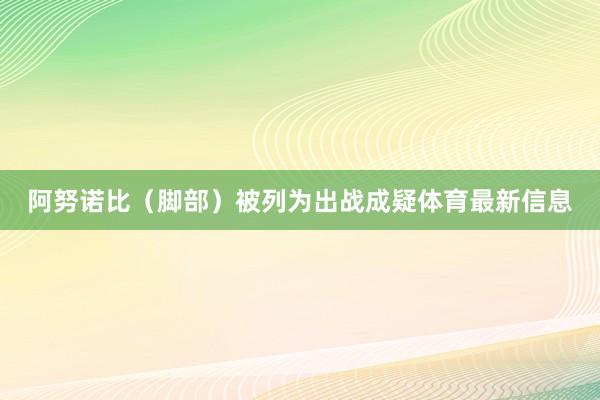 阿努诺比（脚部）被列为出战成疑体育最新信息