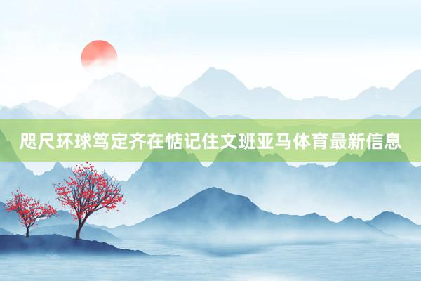 咫尺环球笃定齐在惦记住文班亚马体育最新信息
