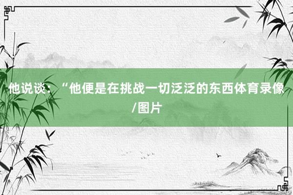 他说谈：“他便是在挑战一切泛泛的东西体育录像/图片