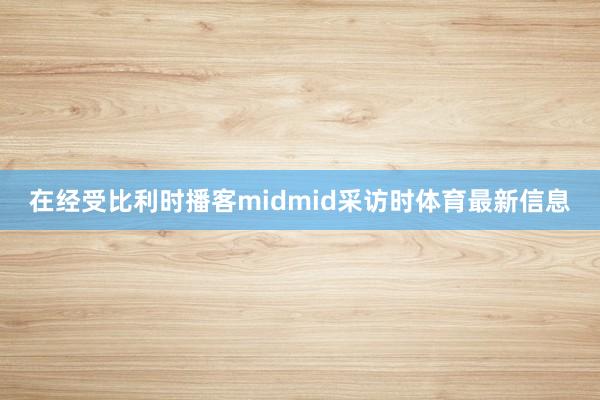 在经受比利时播客midmid采访时体育最新信息