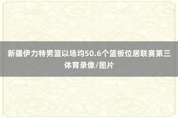 新疆伊力特男篮以场均50.6个篮板位居联赛第三体育录像/图片