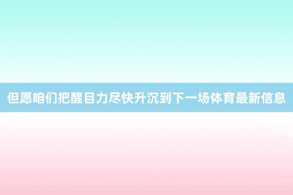 但愿咱们把醒目力尽快升沉到下一场体育最新信息
