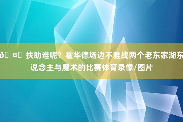 🤔扶助谁呢?霍华德场边不雅战两个老东家湖东说念主与魔术的比赛体育录像/图片
