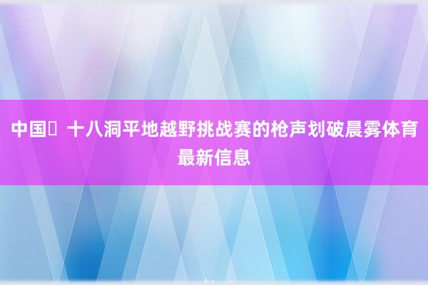 中国・十八洞平地越野挑战赛的枪声划破晨雾体育最新信息