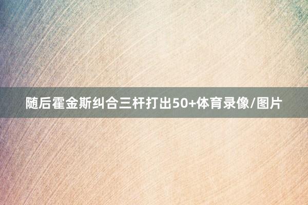 随后霍金斯纠合三杆打出50+体育录像/图片