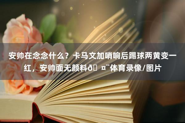 安帅在念念什么?卡马文加哨响后踢球两黄变一红,安帅面无颜料🤨体育录像/图片