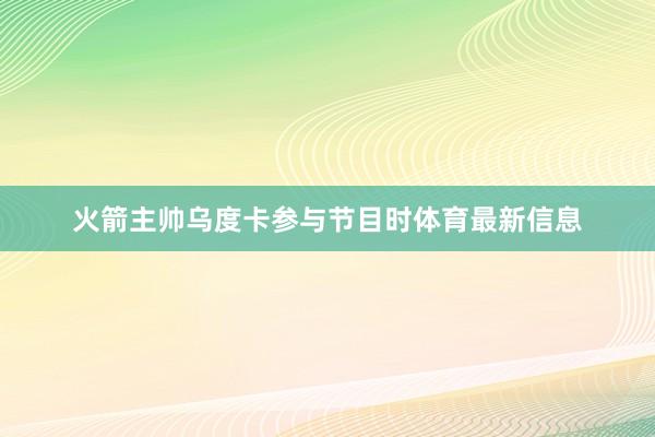 火箭主帅乌度卡参与节目时体育最新信息