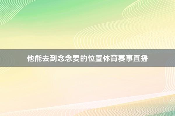 他能去到念念要的位置体育赛事直播