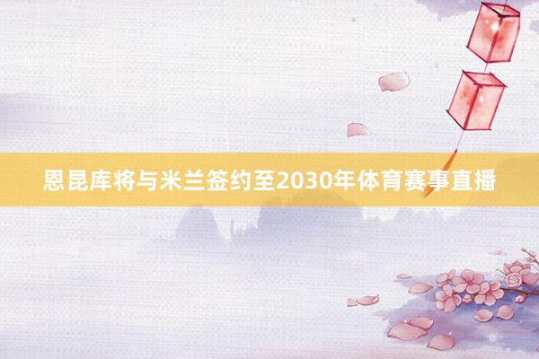 恩昆库将与米兰签约至2030年体育赛事直播